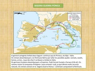SEGONA GUERRA PÚNICA
El general cartaginés Aníbal ataca Sagunt i continua cap als Pirineus, els Alps i Itàlia.
Els romans desembarquen a la Península Ibérica per tallar les possibles ajudes (cereals, cavalls,
homes, armes…) que des d’ací li arribaven a Aníbal en Itàlia.
Els germans Escipions desembarquen a Empúries. Publi Corneli Escipió a Tarraco (218 aC). Els
romans inicien la conquesta d’Hispània (zona oriental i sud), ja que ofereix molts recursos
naturals. Els romans vencen en la Segona Guerra Púnica i continúen conquistant la Península.
 