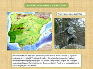 OBSTACLES EN LA CONQUESTA: LUSITÀNIA
Viriat i la guerra de guerrilles
Un dels obstacles més forts en la conquesta de la P. Ibèrica fou en la regió de
Lusitània, on el cabdill Viriat causà moltes derrotes als romans. Les legions
romanes estaven preparades per a lluitar en camp obert, en pla; els atacs per
sorpresa dels guerrillers lusitans els desconcertaven. Finalment van acabar amb
Viriat mitjançant una traïció.
 