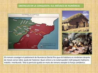 OBSTACLES EN LA CONQUESTA: ELS ARÈVACS DE NUMÀNCIA
Els romans assetgen el poblament de Numància (Soria) fins que els habitans es rendeixen després
de mesos sense rebre ajuda de l’exterior. Quan entren a la ciutat queden molt poquets habitants
malalts i moribunds. Tota la penísula queda en mans de romans excepte la franja cantàbrica.
 