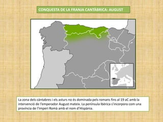 CONQUESTA DE LA FRANJA CANTÀBRICA: AUGUST
La zona dels cántabres i els asturs no és dominada pels romans fins al 19 aC amb la
intervenció de l’emperador August mateix. La península Ibèrica s’incorpora com una
província de l’Imperi Romà amb el nom d’Hispània.
 