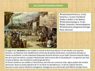 LES COLONITZACIONS:FENÍCIS
Colonització fenícia (s. IX aC):
factories a la zona meridional
(Gades o Gadir) i a les Balears.
Colonització grega (s. VI aC):
Rhode, Emporion, Hemeroskopeion
Colonització cartaginesa (Cartago
Nova, Ebussus)
Al segle IX aC, els fenicis es van establir al sud de la Península Ibèrica i hi van fundar unes quantes
factories. Les factories eren establiments comercials de petites dimensions, normalment ubicades al
litoral o al prelitoral. La més important d’aquestes factories fenícies va ser Gadir (l’actual ciutat de Cadis),
des de la qual van exercir una gran influència per tota la conca del riu Guadalquivir i, en general, per tota
la costa andalusa. Van introduir la metal·lúrgia del ferro.
Els fenicis també es van establir a l’illa d’Eivissa, des d’on van comerciar amb alguns pobles del nordest
peninsular. Quan la ciutat originària de Tir va entrar en decadència (s. VI aC) les colònies fenícies
passaren a estar sota la influència cartaginesa. Cartago era una colònia del nord d’Àfrica d’origen fenici.
 
