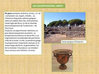 LES COLONITZACIONS: GRECS
Restes gregues d’Emporion
Els grecs portaven ceràmica, armes , vi i oli
i compraven sal, espart, metalls… La
influència d’aqueste colònies gregues
sobre els pobles íbers fou molt positiva:
metal·lúgia del ferro, ús de la moneda,
desenvolupament de l’urbanisme i de
l’escritura.
Empúries va experimentar aleshores un
gran desenvolupament econòmic. La
prosperitat econòmica va donar lloc a un
engrandiment considerable del perímetre
urbà de la ciutat. A més, la presència grega
va proporcionar importants avanços en la
metal·lúrgia del ferro, va generalitzar l’ús
de la moneda i l’escriptura i va introduir
nous conreus com l’olivera i la vinya.
 