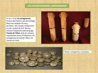 LES COLONITZACIONS: CARTAGINESOS
Restes cartagineses o púniques
En el s. III aC els cartaginesos,
hereus dels fenicis, des de Cartago
Nova van ampliar els seus
territoris. Van ocupar militarment
el sud i sudest de la P. Ibèrica,
limitant l’expansió colonial grega.
Tractat de l’Ebre amb els romans:
repartiment àrees d’influència. Els
cartaginesos al sud de l’Ebre, els
romans al nord.
 