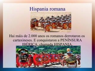 Hispania romana
Hai máis de 2.000 anos os romanos derrotaron os
cartaxineses. E conquistaron a PENÍNSURA
IBÉRICA, chamada HISPANIA.
 