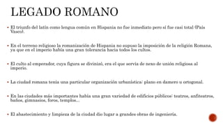  El triunfo del latín como lengua común en Hispania no fue inmediato pero sí fue casi total (País
Vasco).
 En el terreno religioso la romanización de Hispania no supuso la imposición de la religión Romana,
ya que en el imperio había una gran tolerancia hacia todos los cultos.
 El culto al emperador, cuya figura se divinizó, era el que servía de nexo de unión religiosa al
imperio.
 La ciudad romana tenía una particular organización urbanística: plano en damero u ortogonal.
 En las ciudades más importantes había una gran variedad de edificios públicos: teatros, anfiteatros,
baños, gimnasios, foros, templos...
 El abastecimiento y limpieza de la ciudad dio lugar a grandes obras de ingeniería.
 