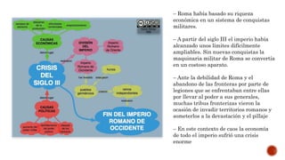 – Roma había basado su riqueza
económica en un sistema de conquistas
militares.
– A partir del siglo III el imperio había
alcanzado unos límites difícilmente
ampliables. Sin nuevas conquistas la
maquinaria militar de Roma se convertía
en un costoso aparato.
– Ante la debilidad de Roma y el
abandono de las fronteras por parte de
legiones que se enfrentaban entre ellas
por llevar al poder a sus generales,
muchas tribus fronterizas vieron la
ocasión de invadir territorios romanos y
someterlos a la devastación y el pillaje
– En este contexto de caos la economía
de todo el imperio sufrió una crisis
enorme
 