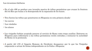Las invasiones bárbaras
 En el año 406 se produce una invasión masiva de tribus germánicas que cruzan la frontera
del río Rin que huían a la desesperada de la expansión de los hunos.
 Tres fueron las tribus que penetraron en Hispania en esta primera oleada:
• los suevos
• Los vándalos
• los alanos
 Los visigodos habían aceptado ponerse al servicio de Roma como tropa auxiliar. Entraron en
Hispania para enfrentarse a las tribus germánicas recién entradas y restaurar la autoridad
de Roma en la península.
 A partir del 476 el Imperio Romano de Occidente desaparece por lo que los Visigodos
empezarán a actuar de forma independiente en la Galia e Hispania.
 