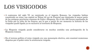  A comienzos del siglo VI, no existiendo ya el imperio Romano, los visigodos habían
constituido un reino, con capital en Tolosa (al sur de Francia) que dominaba la mayor parte
de las antiguas provincias romanas de Galia e Hispania. En el año 406 fueron expulsados de
la Galia por la tribu de los francos, por lo que a partir de ese momento la historia de los
visigodos quedó ligada ya en exclusiva al territorio de Hispania.
 La Hispania visigoda puede considerarse en muchos sentidos una prolongación de la
Hispania romana.
 En el terreno político el reino visigodo era una monarquía electiva, esto ocasionó numerosas
disputas por el poder entre la aristocracia visigoda.
 