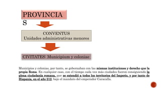 PROVINCIA
S
CONVENTUS
Unidades administrativas menores
CIVITATES: Municipium y coloniae
Municipios y colonias, por tanto, se gobernaban con las mismas instituciones y derecho que la
propia Roma. En cualquier caso, con el tiempo cada vez más ciudades fueron consiguiendo la
plena ciudadanía romana, que se extendió a todos los territorios del Imperio, y por tanto de
Hispania, en el año 212, bajo el mandato del emperador Caracalla.
 