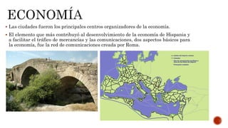  Las ciudades fueron los principales centros organizadores de la economía.
 El elemento que más contribuyó al desenvolvimiento de la economía de Hispania y
a facilitar el tráfico de mercancías y las comunicaciones, dos aspectos básicos para
la economía, fue la red de comunicaciones creada por Roma.
 