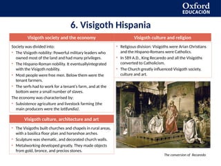 6. Visigoth Hispania
Visigoth society and the economy Visigoth culture and religion
Society was divided into:
• The Visigoth nobility: Powerful military leaders who
owned most of the land and had many privileges.
• The Hispano-Roman nobility. It eventuallyintegrated
with the Visigoth nobility.
• Most people were free men. Below them were the
tenant farmers.
• The serfs had to work for a tenant’s farm, and at the
bottom were a small number of slaves.
The economy was characterised by:
• Subsistence agriculture and livestock farming (the
main producers were the latifundia).
• Religious division: Visigoths were Arian Christians
and the Hispano-Romans were Catholics.
• In 589 A.D., King Recaredo and all the Visigoths
converted to Catholicism.
• The Church greatly influenced Visigoth society,
culture and art.
The conversion of Recaredo
Visigoth culture, architecture and art
• The Visigoths built churches and chapels in rural areas,
with a basilica floor plan and horseshoe arches.
• Sculpture was shematic, and decorated church walls.
• Metalworking developed greatly. They made objects
from gold, bronce, and precios stones.
 