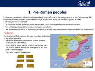 1. Pre-Roman peoples
Pre-Roman peoples inhabited the Iberian Peninsula before the Roman conquest in the 3rd century B.C.
They lived in independent settlements in high areas, with walls for defence against attacks.
• A military leader or king ruled.
• The dominant social group was the military aristocracy, and the least privileged group was the slaves.
• They had a subsistence economy, based mainly on agriculture.
• They worshipped the forces of nature and goddesses of fertility; they cremated their dead and buried the ashes in urns.
The Kingdom of Tartessos was the most important civilisation
in pre-Roman Hispania.
• Historians believe this kingdom was located between
Andalucía and Extremadura.
• Kings ruled Tartessos and the kingdom had its own laws.
The main economic activity was mining metals, such as
gold, silver and copper.
• They were excellent metalsmiths.
Tartessos
 