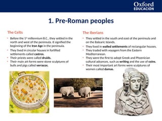 1. Pre-Roman peoples
The Celts
• Before the 1st
millennium B.C., they settled in the
north and west of the peninsula. It signified the
beginning of the Iron Age in the península.
• They lived in circular houses in fortified
settlements called castros.
• Their priests were called druids.
• Their main art forms were stone sculptures of
bulls and pigs called verracos.
The Iberians
• They settled in the south and east of the peninsula and
on the Balearic Islands.
• They lived in walled settlements of rectangular houses.
• They traded with voyagers from the Eastern
Mediterranean.
• They were the first to adopt Greek and Phoenician
cultural advances, such as writing and the use of coins.
• Their most important art forms were sculptures of
women called damas.
 