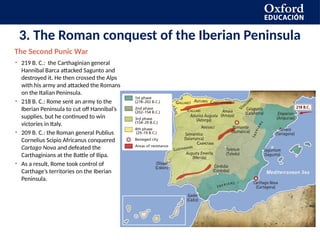 3. The Roman conquest of the Iberian Peninsula
• 219 B. C.: the Carthaginian general
Hannibal Barca attacked Sagunto and
destroyed it. He then crossed the Alps
with his army and attacked the Romans
on the Italian Peninsula.
• 218 B. C.: Rome sent an army to the
Iberian Peninsula to cut off Hannibal’s
supplies, but he continued to win
victories in Italy.
• 209 B. C.: the Roman general Publius
Cornelius Scipio Africanus conquered
Cartago Nova and defeated the
Carthaginians at the Battle of Ilipa.
• As a result, Rome took control of
Carthage’s territories on the Iberian
Peninsula.
The Second Punic War
 