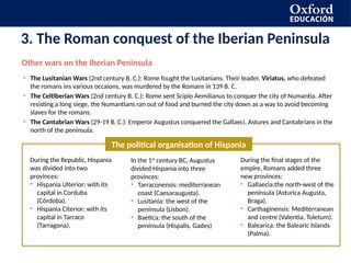 3. The Roman conquest of the Iberian Peninsula
Other wars on the Iberian Peninsula
• The Lusitanian Wars (2nd century B. C.): Rome fought the Lusitanians. Their leader, Viriatus, who defeated
the romans ins various occaions, was murdered by the Romans in 139 B. C.
• The Celtiberian Wars (2nd century B. C.): Rome sent Scipio Aemilianus to conquer the city of Numantia. After
resisting a long siege, the Numantians ran out of food and burned the city down as a way to avoid becoming
slaves for the romans.
• The Cantabrian Wars (29-19 B. C.): Emperor Augustus conquered the Gallaeci, Astures and Cantabrians in the
north of the peninsula.
The political organisation of Hispania
During the Republic, Hispania
was divided into two
provinces:
• Hispania Ulterior: with its
capital in Corduba
(Córdoba).
• Hispania Citerior: with its
capital in Tarraco
(Tarragona).
In the 1st
century BC, Augustus
divided Hispania into three
provinces:
• Tarraconensis: mediterranean
coast (Caesaraugusta).
• Lusitania: the west of the
península (Lisbon).
• Baetica: the south of the
península (Hispalis, Gades)
During the final stages of the
empire, Romans added three
new provinces:
• Gallaecia:the north-west of the
península (Asturica Augusta,
Braga).
• Carthaginensis: Mediterranean
and centre (Valentia, Toletum).
• Balearica: the Balearic Islands
(Palma).
 