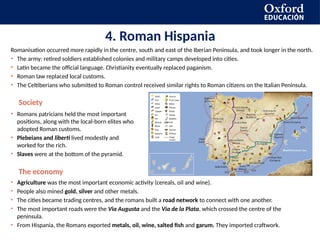 4. Roman Hispania
Romanisation occurred more rapidly in the centre, south and east of the Iberian Peninsula, and took longer in the north.
• The army: retired soldiers established colonies and military camps developed into cities.
• Latin became the official language. Christianity eventually replaced paganism.
• Roman law replaced local customs.
• The Celtiberians who submitted to Roman control received similar rights to Roman citizens on the Italian Peninsula.
Society
• Romans patricians held the most important
positions, along with the local-born elites who
adopted Roman customs.
• Plebeians and liberti lived modestly and
worked for the rich.
• Slaves were at the bottom of the pyramid.
The economy
• Agriculture was the most important economic activity (cereals, oil and wine).
• People also mined gold, silver and other metals.
• The cities became trading centres, and the romans built a road network to connect with one another.
• The most important roads were the Via Augusta and the Via de la Plata, which crossed the centre of the
peninsula.
• From Hispania, the Romans exported metals, oil, wine, salted fish and garum. They imported craftwork.
 