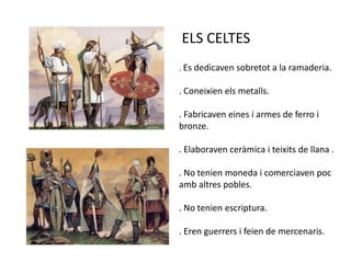 ELS CELTES. Es dedicaven sobretot a la ramaderia.. Coneixien els metalls.. Fabricaven eines i armes de ferro i bronze.. Elaboraven ceràmica i teixits de llana .. No tenien moneda i comerciaven poc amb altres pobles.. No tenien escriptura.. Eren guerrers i feien de mercenaris.
