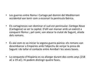 Les guerres entre Roma i Cartago pel domini del Mediterrani occidental van tenir com a escenari la península Ibèrica.Els cartaginesos van dominar el sud-est peninsular. Cartago Nova (Cartagena) va ser la capital. D’allí van marxar amb un exèrcit a conquerir Roma i, pel camí, van atacar la ciutat de Sagunt, aliada dels romans.És així com es va iniciar la segona guerra púnica: els romans van desembarcar a Empúries amb l’objectiu de venjar la presa de Sagunt i de tallar el contacte entre Anníbali les seves bases.La conquesta d’Hispània es va allargar durant dos-cents anys (218 aC a 19 aC). Hi podem distingir quatre fases.