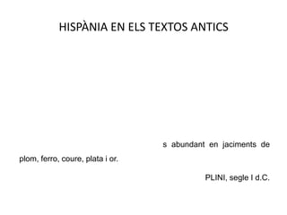 HISPÀNIA EN ELS TEXTOS ANTICSHispània és, de veritat, en part pobra però allà on és fèrtil produeix abundantment cereals, oli, vi, cavalls i metalls de tota mena, en la qual cosa la Gàl·lia li va al mateix nivell; però Hispània la guanya per l'espart de les seves regions desèrtiques, per la pedra especular, per la bellesa dels seus colorants, pel seu ànim en el treball, pels seus forts esclaus, per la resistència dels seus homes i per seu cor vehement. [...] Gairebé tot Hispània és abundant en jaciments de plom, ferro, coure, plata i or.PLINI, segle I d.C.
