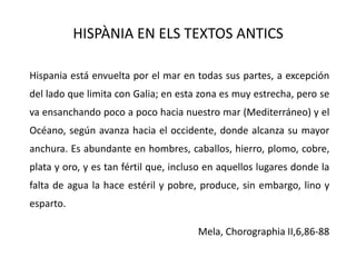 HISPÀNIA EN ELS TEXTOS ANTICS	Hispania está envuelta por el mar en todas sus partes, a excepción del lado que limita con Galia; en esta zona es muy estrecha, pero se va ensanchando poco a poco hacia nuestro mar (Mediterráneo) y el Océano, según avanza hacia el occidente, donde alcanza su mayor anchura. Es abundante en hombres, caballos, hierro, plomo, cobre, plata y oro, y es tan fértil que, incluso en aquellos lugares donde la falta de agua la hace estéril y pobre, produce, sin embargo, lino y esparto.Mela, Chorographia II,6,86-88