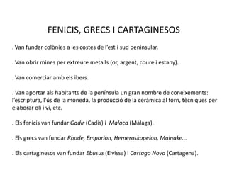 FENICIS, GRECS I CARTAGINESOS. Van fundar colònies a les costes de l’est i sud peninsular.. Van obrir mines per extreure metalls (or, argent, coure i estany).. Van comerciar amb els ibers.. Van aportar als habitants de la península un gran nombre de coneixements: l’escriptura, l’ús de la moneda, la producció de la ceràmica al forn, tècniques per elaborar oli i vi, etc.. Els fenicis van fundar Gadir(Cadis) iMalaca(Màlaga).. Els grecs van fundar Rhode, Emporion, Hemeroskopeion, Mainake.... Els cartaginesos van fundar Ebusus(Eivissa) iCartago Nova (Cartagena).