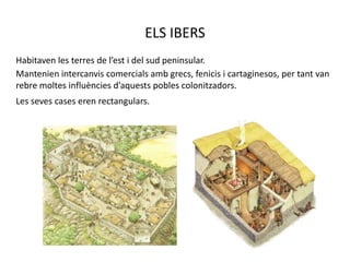ELS IBERSHabitaven les terres de l’est i del sud peninsular.Mantenien intercanvis comercials amb grecs, fenicis i cartaginesos, per tant van  rebre moltes influències d’aquests pobles colonitzadors.Les seves cases eren rectangulars.