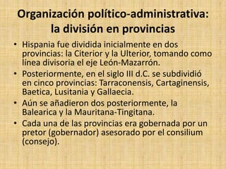 Organización político-administrativa:
la división en provincias
• Hispania fue dividida inicialmente en dos
provincias: la Citerior y la Ulterior, tomando como
línea divisoria el eje León-Mazarrón.
• Posteriormente, en el siglo III d.C. se subdividió
en cinco provincias: Tarraconensis, Cartaginensis,
Baetica, Lusitania y Gallaecia.
• Aún se añadieron dos posteriormente, la
Balearica y la Mauritana-Tingitana.
• Cada una de las provincias era gobernada por un
pretor (gobernador) asesorado por el consilium
(consejo).
 