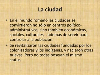 La ciudad
• En el mundo romano las ciudades se
convirtieron no sólo en centros político-
administrativos, sino también económicos,
sociales, culturales… además de servir para
controlar a la población.
• Se revitalizaron las ciudades fundadas por los
colonizadores y los indígenas, y nacieron otras
nuevas. Pero no todas poseían el mismo
status.
 