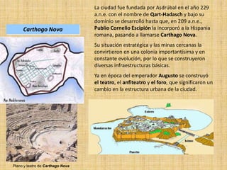 La ciudad fue fundada por Asdrúbal en el año 229
a.n.e. con el nombre de Qart-Hadasch y bajo su
dominio se desarrolló hasta que, en 209 a.n.e.,
Publio Cornelio Escipión la incorporó a la Hispania
romana, pasando a llamarse Carthago Nova.
Su situación estratégica y las minas cercanas la
convirtieron en una colonia importantísima y en
constante evolución, por lo que se construyeron
diversas infraestructuras básicas.
Ya en época del emperador Augusto se construyó
el teatro, el anfiteatro y el foro, que significaron un
cambio en la estructura urbana de la ciudad.
Plano y teatro de Carthago Nova
Carthago Nova
 