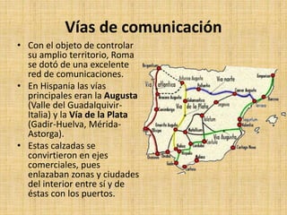 Vías de comunicación
• Con el objeto de controlar
su amplio territorio, Roma
se dotó de una excelente
red de comunicaciones.
• En Hispania las vías
principales eran la Augusta
(Valle del Guadalquivir-
Italia) y la Vía de la Plata
(Gadir-Huelva, Mérida-
Astorga).
• Estas calzadas se
convirtieron en ejes
comerciales, pues
enlazaban zonas y ciudades
del interior entre sí y de
éstas con los puertos.
 