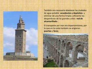 También era necesario abastecer las ciudades
de agua potable -acueductos y depósitos- y
eliminar de una forma limpia y eficiente los
desperdicios de las grandes urbes -red de
alcantarillado-.
El transporte por mar era importantísimo, por
lo que en la costa también se erigieron
puertos y faros.
 