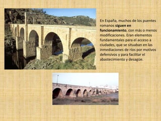 En España, muchos de los puentes
romanos siguen en
funcionamiento, con más o menos
modificaciones. Eran elementos
fundamentales para el acceso a
ciudades, que se situaban en las
inmediaciones de ríos por motivos
defensivos y para facilitar el
abastecimiento y desagüe.
 
