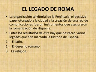 EL LEGADO DE ROMA
• La organización territorial de la Península, el decisivo
papel otorgado a la ciudad y la creación de una red de
comunicaciones fueron instrumentos que aseguraron
la romanización de Hispania.
• Entre los resultados de ésta hay que destacar varios
legados que han marcado la Historia de España.
1. El latín.
2. El derecho romano.
3. La religión.
 
