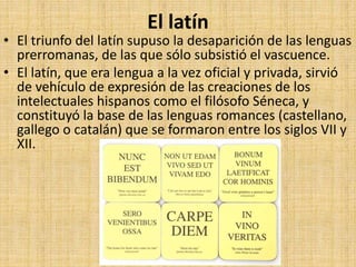 El latín
• El triunfo del latín supuso la desaparición de las lenguas
prerromanas, de las que sólo subsistió el vascuence.
• El latín, que era lengua a la vez oficial y privada, sirvió
de vehículo de expresión de las creaciones de los
intelectuales hispanos como el filósofo Séneca, y
constituyó la base de las lenguas romances (castellano,
gallego o catalán) que se formaron entre los siglos VII y
XII.
 