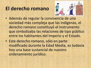 El derecho romano
• Además de regular la convivencia de una
sociedad más compleja que las indígenas, el
derecho romano constituyó el instrumento
que simbolizaba las relaciones de tipo público
entre los habitantes del Imperio y el Estado.
• Este derecho romano, sólo en parte
modificado durante la Edad Media, es todavía
hoy una base sustancial de nuestro
ordenamiento jurídico.
 