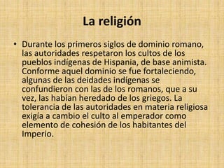 La religión
• Durante los primeros siglos de dominio romano,
las autoridades respetaron los cultos de los
pueblos indígenas de Hispania, de base animista.
Conforme aquel dominio se fue fortaleciendo,
algunas de las deidades indígenas se
confundieron con las de los romanos, que a su
vez, las habían heredado de los griegos. La
tolerancia de las autoridades en materia religiosa
exigía a cambio el culto al emperador como
elemento de cohesión de los habitantes del
Imperio.
 