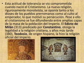 • Esta actitud de tolerancia se vio comprometida
cuando nació el Cristianismo. La nueva religión,
rigurosamente monoteísta, se oponía tanto a los
dioses de los pueblos prerromanos como al culto al
emperador, lo que motivó su persecución. Pese a ello
el cristianismo se fue difundiendo entre amplias capas
de la masa de la población del Imperio. El Edicto de
Milán (313) predicado por Constantino, otorga la
legalidad a la religión cristiana, y años más tarde
(380), Teodosio, de origen hispano, la hizo la religión
oficial del Imperio.
 