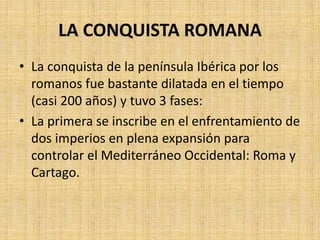 LA CONQUISTA ROMANA
• La conquista de la península Ibérica por los
romanos fue bastante dilatada en el tiempo
(casi 200 años) y tuvo 3 fases:
• La primera se inscribe en el enfrentamiento de
dos imperios en plena expansión para
controlar el Mediterráneo Occidental: Roma y
Cartago.
 