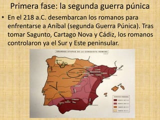 Primera fase: la segunda guerra púnica
• En el 218 a.C. desembarcan los romanos para
enfrentarse a Aníbal (segunda Guerra Púnica). Tras
tomar Sagunto, Cartago Nova y Cádiz, los romanos
controlaron ya el Sur y Este peninsular.
 