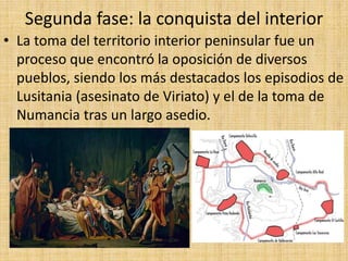 Segunda fase: la conquista del interior
• La toma del territorio interior peninsular fue un
proceso que encontró la oposición de diversos
pueblos, siendo los más destacados los episodios de
Lusitania (asesinato de Viriato) y el de la toma de
Numancia tras un largo asedio.
 