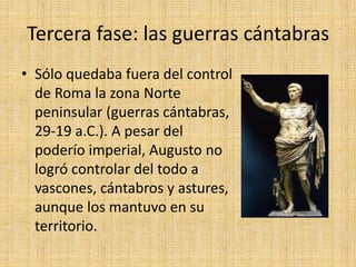 Tercera fase: las guerras cántabras
• Sólo quedaba fuera del control
de Roma la zona Norte
peninsular (guerras cántabras,
29-19 a.C.). A pesar del
poderío imperial, Augusto no
logró controlar del todo a
vascones, cántabros y astures,
aunque los mantuvo en su
territorio.
 