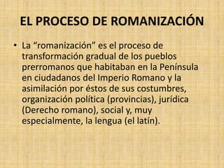 EL PROCESO DE ROMANIZACIÓN
• La “romanización” es el proceso de
transformación gradual de los pueblos
prerromanos que habitaban en la Península
en ciudadanos del Imperio Romano y la
asimilación por éstos de sus costumbres,
organización política (provincias), jurídica
(Derecho romano), social y, muy
especialmente, la lengua (el latín).
 