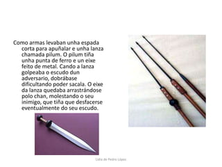Como armas levaban unha espada corta para apuñalar e unha lanza chamada pilum. O pilum tiña unha punta de ferro e un eixe feito de metal. Cando a lanza golpeaba o escudo dun adversario, dobrábase dificultando poder sacala. O eixe da lanza quedaba arrastrándose polo chan, molestando o seu inimigo, que tiña que desfacerse eventualmente do seu escudo.Lidia de Pedro López
