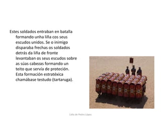 Estes soldados entraban en batalla formando unha liña cos seus escudos unidos. Se o inimigo disparaba frechas os soldados detrás da liña de fronte levantaban os seus escudos sobre as súas cabezas formando un teito que servía de proteción. Esta formación estratéxica chamábase testudo (tartaruga).Lidia de Pedro López