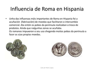 Influencia de Roma en HispaniaUnha das influenzas máis importantes de Roma en Hispania foi a acuñación  (fabricación) de moedas que facilitaron o intercambio comercial. Ata entón os pobos da península realizaban o troco de produtos. Aínda que nalgunhas zonas se acuñaba.                                                                               Os romanos impuxeron o seu uso chegando moitos pobos da península a facer as súas propias moedas.Lidia de Pedro López