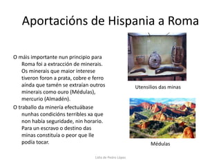 Aportacións de Hispania a RomaO máis importante nun principio para Roma foi a extracción de minerais. Os minerais que maior interese tiveron foron a prata, cobre e ferro aínda que tamén se extraían outros minerais como ouro (Médulas), mercurio (Almadén).O traballo da minería efectuábase nunhas condicións terribles xa que non había seguridade, nin horario. Para un escravo o destino das minas constituía o peor que lle podía tocar.Utensilios das minasMédulasLidia de Pedro López