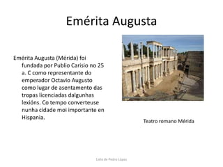 Emérita AugustaEmérita Augusta (Mérida) foi fundada por Publio Carisio no 25 a. C como representante do emperador Octavio Augusto como lugar de asentamento das tropas licenciadas dalgunhas lexións. Co tempo converteuse nunha cidade moi importante en Hispania.Teatro romano MéridaLidia de Pedro López