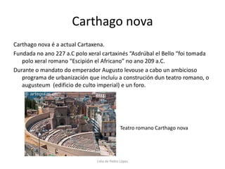 Carthago novaCarthago nova é a actual Cartaxena.Fundada no ano 227 a.C polo xeral cartaxinés “Asdrúbal el Bello “foi tomada polo xeral romano “Escipión el Africano” no ano 209 a.C.Durante o mandato do emperador Augusto levouse a cabo un ambicioso programa de urbanización que incluíu a construción dun teatro romano, o augusteum  (edificio de culto imperial) e un foro.Teatro romano Carthago novaLidia de Pedro López