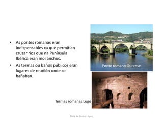 As pontes romanas eran indispensables xa que permitían cruzar ríos que na Península Ibérica eran moi anchos.As termas ou baños públicos eran lugares de reunión onde se bañaban.Ponte romano OurenseTermas romanas LugoLidia de Pedro López