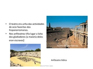 O teatro era unha das actividades de ocio favoritas dos hispanorromanos.Nos anfiteatros tiña lugar a loita dos gladiadores (a maioría deles eran escravos)Teatro romano MéridaAnfiteatro ItálicaLidia de Pedro López